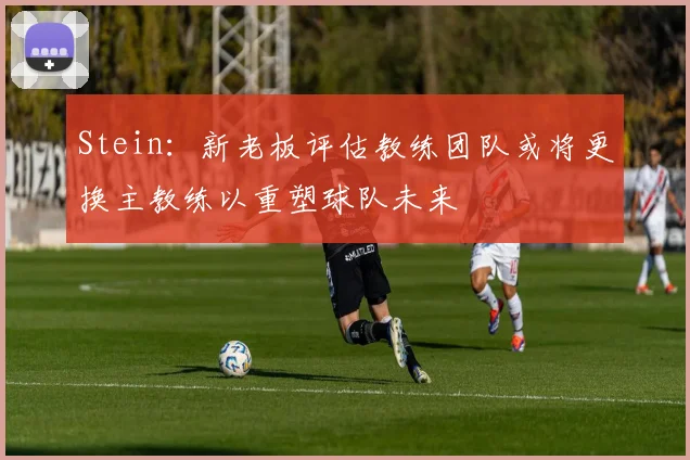 Stein：新老板评估教练团队或将更换主教练以重塑球队未来