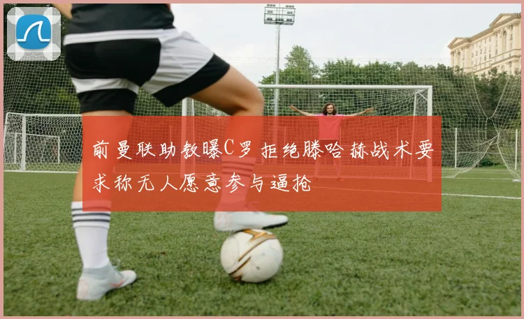 前曼联助教曝C罗拒绝滕哈赫战术要求称无人愿意参与逼抢