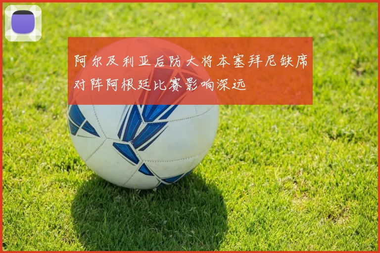 阿尔及利亚后防大将本塞拜尼缺席对阵阿根廷比赛影响深远