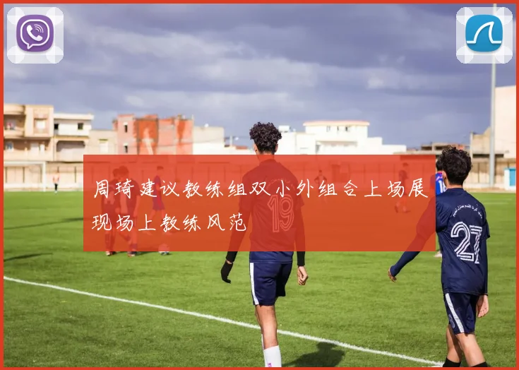 周琦建议教练组双小外组合上场展现场上教练风范