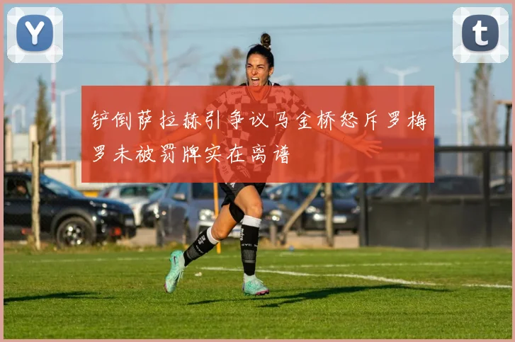 铲倒萨拉赫引争议马金桥怒斥罗梅罗未被罚牌实在离谱