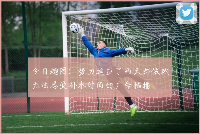 今日趣图：努力适应了两天却依然无法忍受补水时间的广告插播