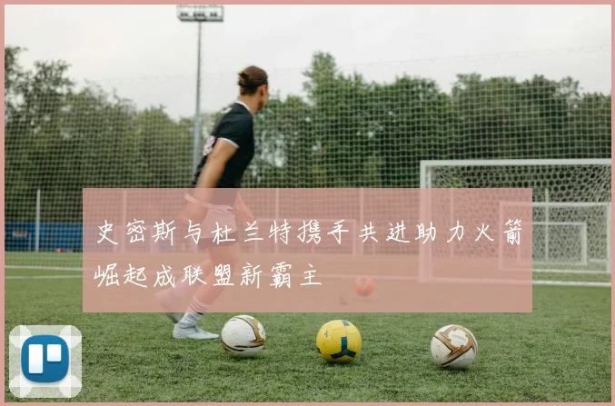 史密斯与杜兰特携手共进助力火箭崛起成联盟新霸主