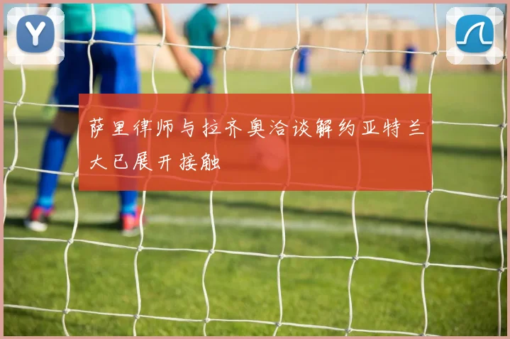 萨里律师与拉齐奥洽谈解约亚特兰大已展开接触