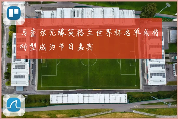 马奎尔无缘英格兰世界杯名单或将转型成为节目嘉宾