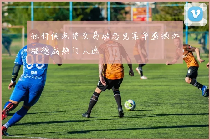 独行侠老将交易动态克莱华盛顿加福德成热门人选