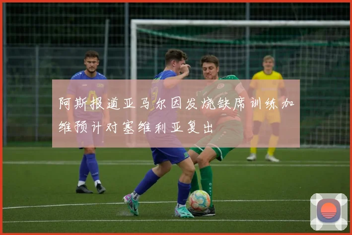 阿斯报道亚马尔因发烧缺席训练加维预计对塞维利亚复出