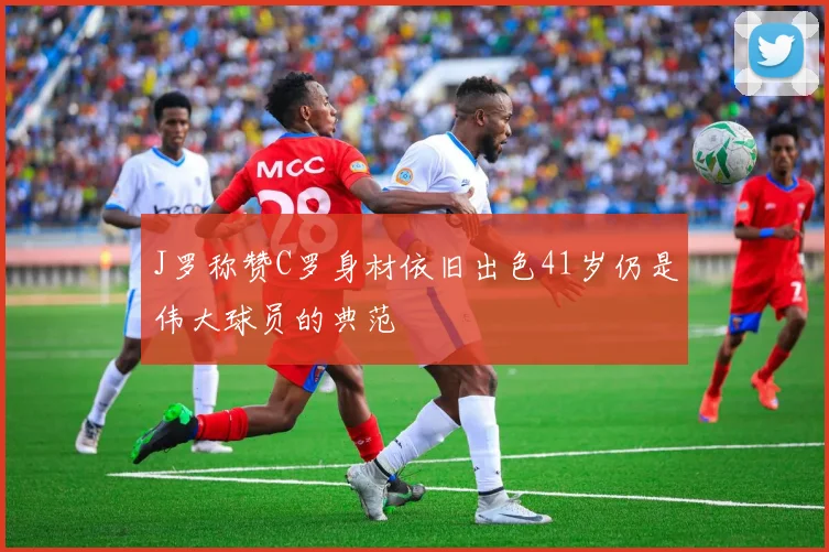J罗称赞C罗身材依旧出色41岁仍是伟大球员的典范
