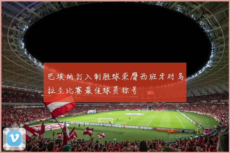 巴埃纳打入制胜球荣膺西班牙对乌拉圭比赛最佳球员称号