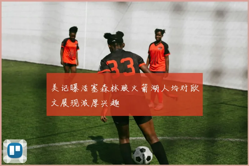美记曝活塞森林狼火箭湖人均对欧文展现浓厚兴趣