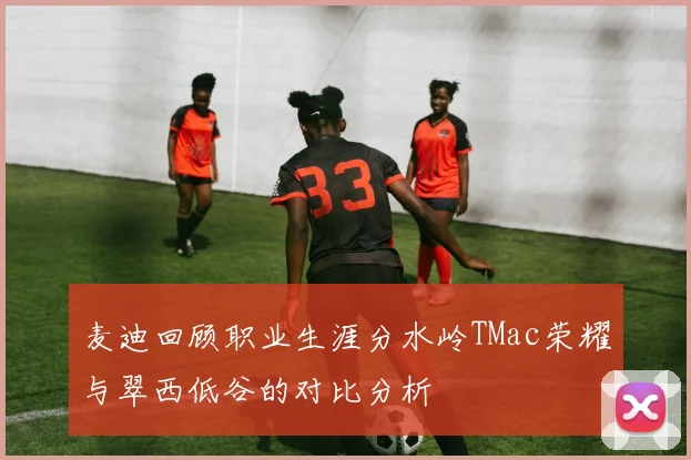麦迪回顾职业生涯分水岭TMac荣耀与翠西低谷的对比分析