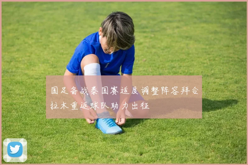 国足备战泰国赛适度调整阵容拜合拉木重返球队助力出征
