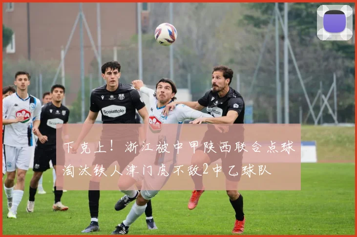 下克上！浙江被中甲陕西联合点球淘汰铁人津门虎不敌2中乙球队