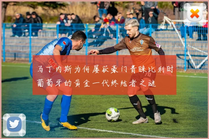 马丁内斯为何屡获豪门青睐比利时葡萄牙的黄金一代终结者之谜