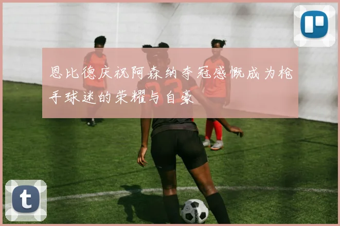 恩比德庆祝阿森纳夺冠感慨成为枪手球迷的荣耀与自豪