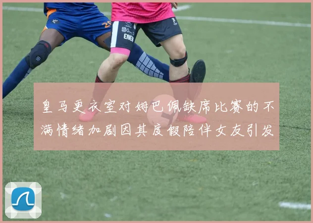 皇马更衣室对姆巴佩缺席比赛的不满情绪加剧因其度假陪伴女友引发争议