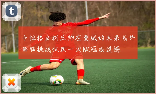 卡拉格分析瓜帅在曼城的未来或许面临挑战仅获一次欧冠成遗憾