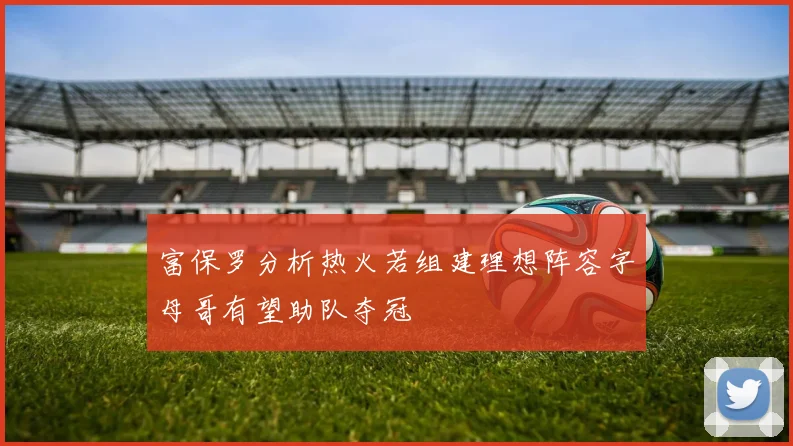 富保罗分析热火若组建理想阵容字母哥有望助队夺冠