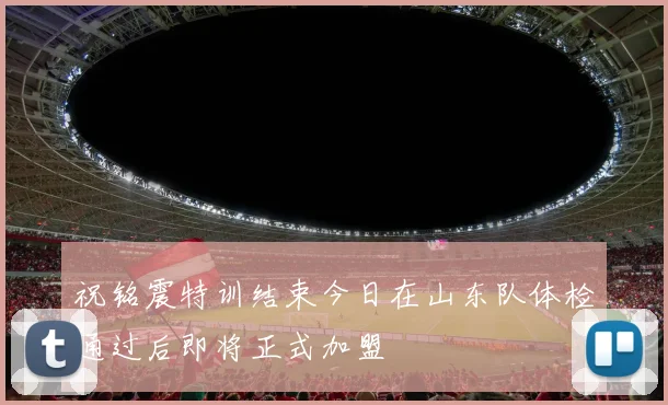 祝铭震特训结束今日在山东队体检通过后即将正式加盟