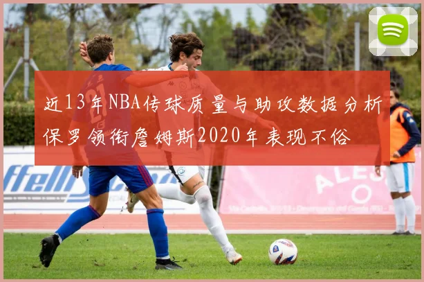 近13年NBA传球质量与助攻数据分析保罗领衔詹姆斯2020年表现不俗