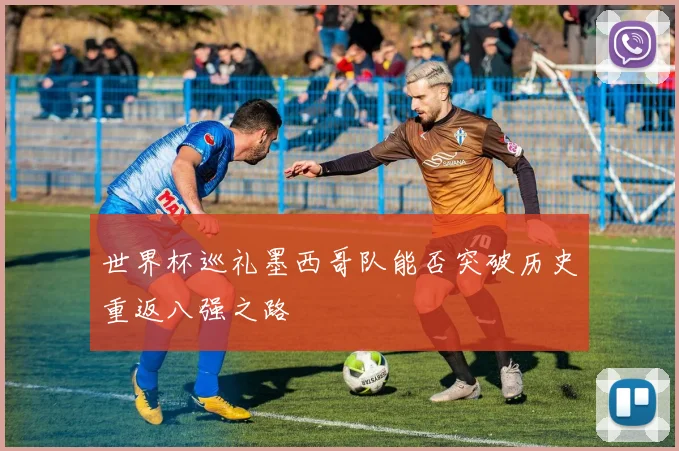 世界杯巡礼墨西哥队能否突破历史重返八强之路