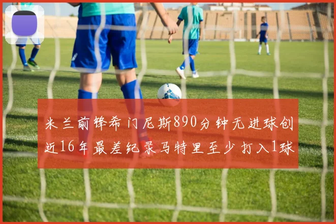 米兰前锋希门尼斯890分钟无进球创近16年最差纪录马特里至少打入1球