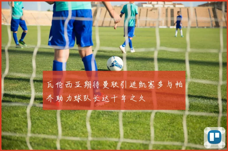 瓦伦西亚期待曼联引进凯塞多与帕乔助力球队长达十年之久