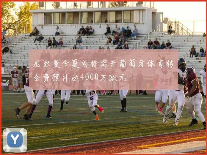 尤尔曼今夏或将离开葡萄牙体育转会费预计达4000万欧元