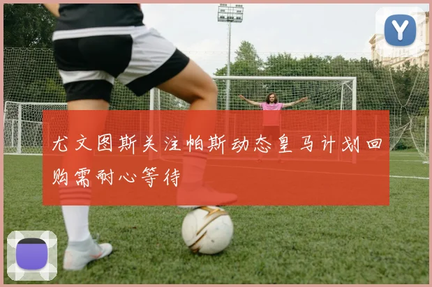 尤文图斯关注帕斯动态皇马计划回购需耐心等待