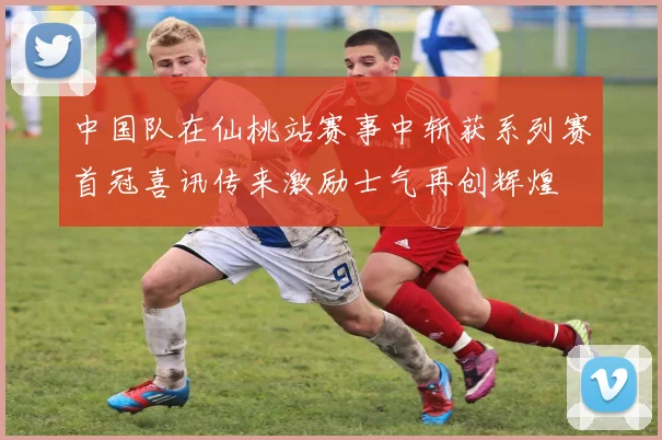 中国队在仙桃站赛事中斩获系列赛首冠喜讯传来激励士气再创辉煌