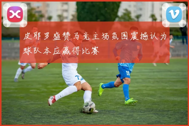 皮耶罗盛赞马竞主场氛围震撼认为球队本应赢得比赛