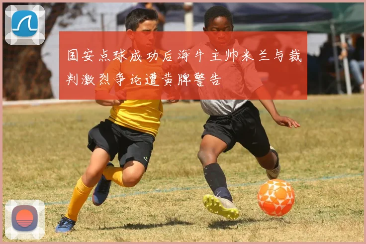 国安点球成功后海牛主帅米兰与裁判激烈争论遭黄牌警告