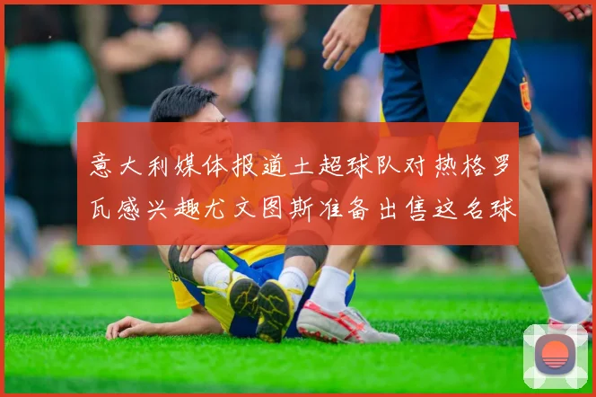 意大利媒体报道土超球队对热格罗瓦感兴趣尤文图斯准备出售这名球员