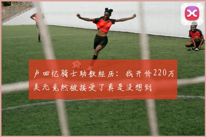 卢回忆骑士助教经历：我开价220万美元竟然被接受了真是没想到