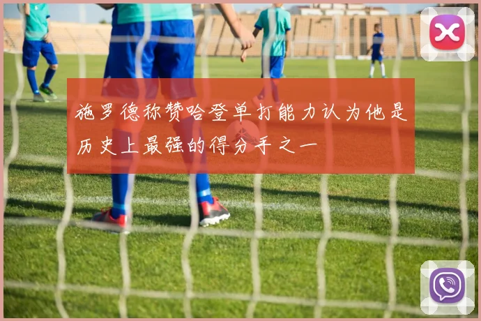 施罗德称赞哈登单打能力认为他是历史上最强的得分手之一